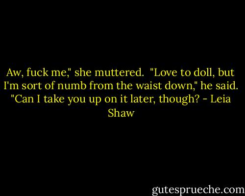 Aw, fuck me," she muttered. <br />"Love to doll, but I'm sort of numb from the waist down," he said. "Can I take you up on it later, though? - Leia Shaw
