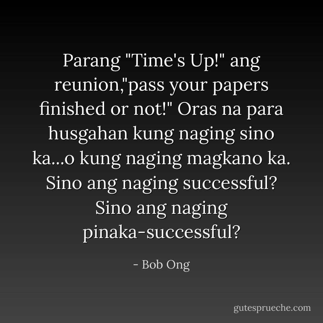 Parang "Time's Up!" ang reunion,"pass your papers finished or not!" Oras na para husgahan kung naging sino ka...o kung naging magkano ka. Sino ang naging successful? Sino ang naging pinaka-successful? - Bob Ong