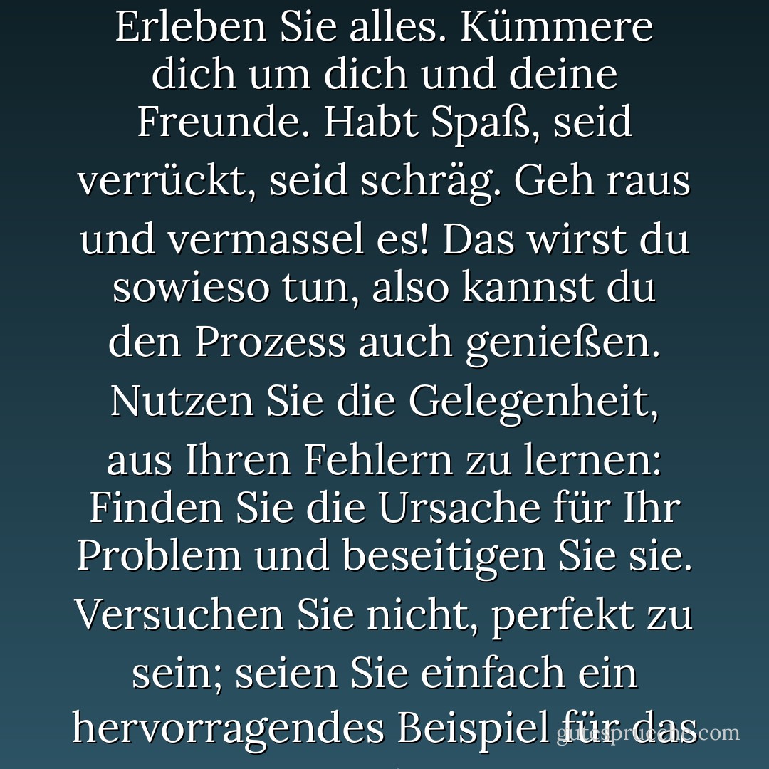 Leben Sie das Leben in vollen Zügen, während Sie hier sind. Erleben Sie alles. Kümmere dich um dich und deine Freunde. Habt Spaß, seid verrückt, seid schräg. Geh raus und vermassel es! Das wirst du sowieso tun, also kannst du den Prozess auch genießen. Nutzen Sie die Gelegenheit, aus Ihren Fehlern zu lernen: Finden Sie die Ursache für Ihr Problem und beseitigen Sie sie. Versuchen Sie nicht, perfekt zu sein; seien Sie einfach ein hervorragendes Beispiel für das Menschsein. - Anthony Robbins<