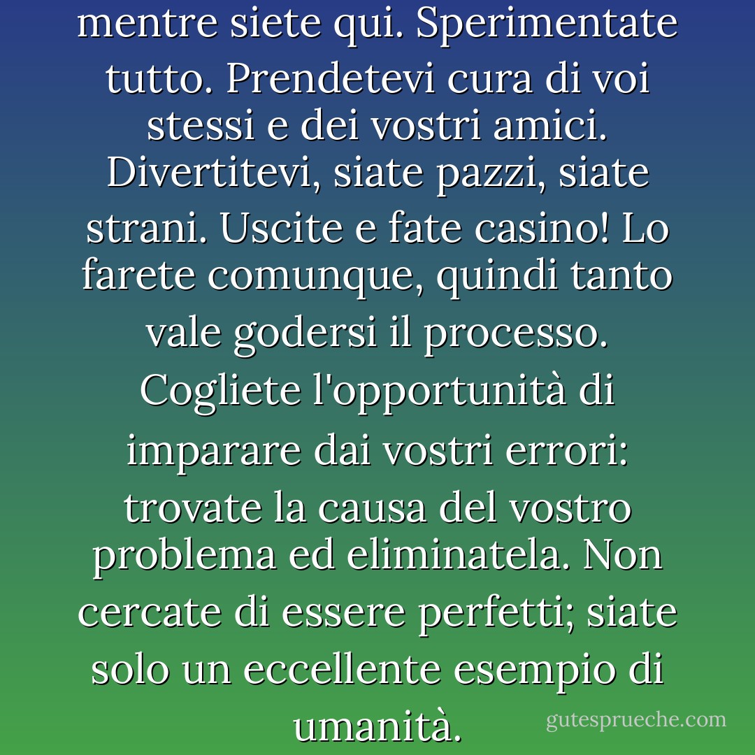 Vivete pienamente la vita mentre siete qui. Sperimentate tutto. Prendetevi cura di voi stessi e dei vostri amici. Divertitevi, siate pazzi, siate strani. Uscite e fate casino! Lo farete comunque, quindi tanto vale godersi il processo. Cogliete l'opportunità di imparare dai vostri errori: trovate la causa del vostro problema ed eliminatela. Non cercate di essere perfetti; siate solo un eccellente esempio di umanità. - Anthony Robbins
