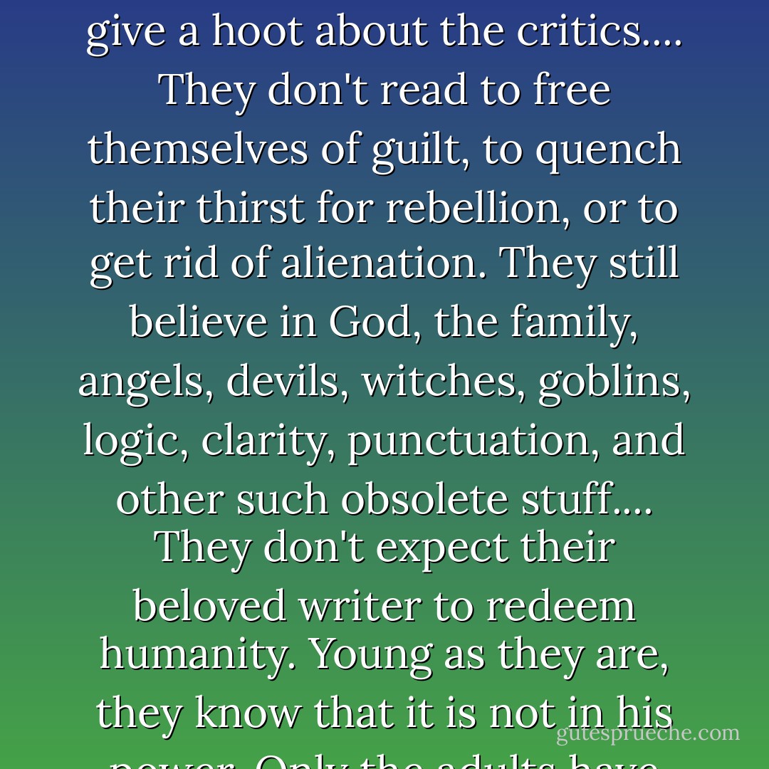 There are 500 reasons I write for children.... Children read books, not reviews. They don't give a hoot about the critics.... They don't read to free themselves of guilt, to quench their thirst for rebellion, or to get rid of alienation. They still believe in God, the family, angels, devils, witches, goblins, logic, clarity, punctuation, and other such obsolete stuff.... They don't expect their beloved writer to redeem humanity. Young as they are, they know that it is not in his power. Only the adults have such childish illusions. - Isaac Bashevis Singer