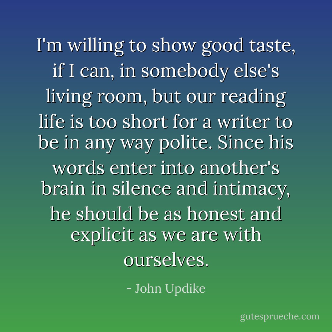 I'm willing to show good taste, if I can, in somebody else's living room, but our reading life is too short for a writer to be in any way polite. Since his words enter into another's brain in silence and intimacy, he should be as honest and explicit as we are with ourselves. - John Updike
