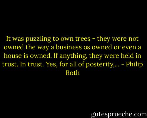 It was puzzling to own trees - they were not owned the way a business os owned or even a house is owned. If anything, they were held in trust. In trust. Yes, for all of posterity,... - Philip Roth
