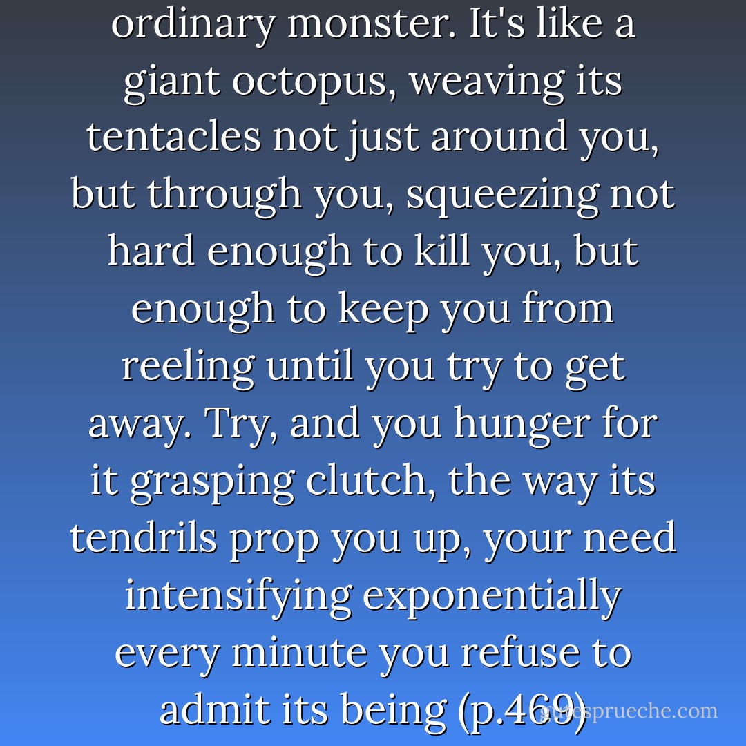 Crank, You See isn't any ordinary monster. It's like a giant octopus, weaving its tentacles not just around you, but through you, squeezing not hard enough to kill you, but enough to keep you from reeling until you try to get away. Try, and you hunger for it grasping clutch, the way its tendrils prop you up, your need intensifying exponentially every minute you refuse to admit its being (p.469) - Ellen Hopkins
