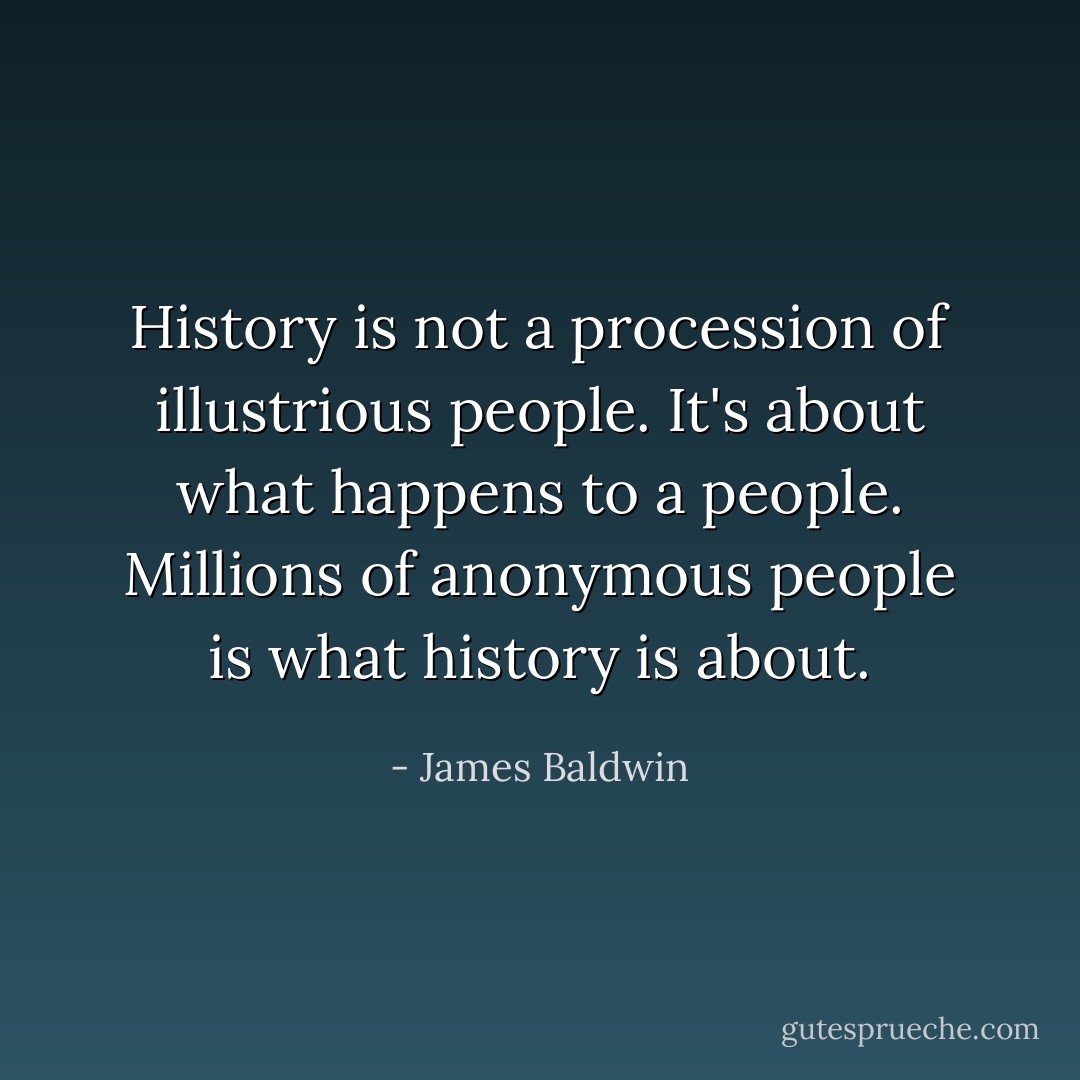 History is not a procession of illustrious people. It's about what happens to a people. Millions of anonymous people is what history is about. - James Baldwin