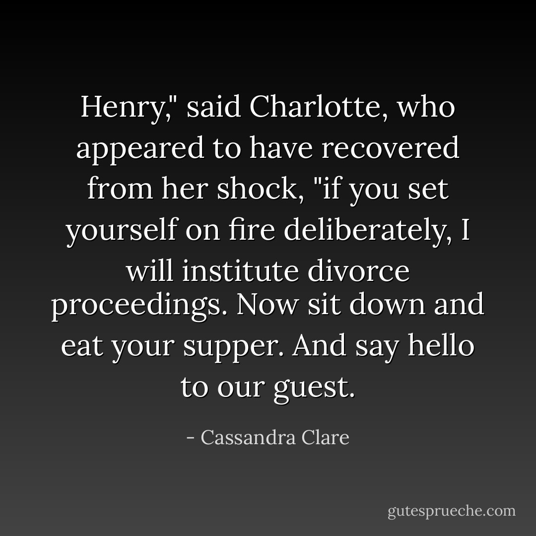 Henry," said Charlotte, who appeared to have recovered from her shock, "if you set yourself on fire deliberately, I will institute divorce proceedings. Now sit down and eat your supper. And say hello to our guest. - Cassandra Clare