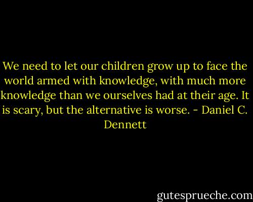 We need to let our children grow up to face the world armed with knowledge, with much more knowledge than we ourselves had at their age. It is scary, but the alternative is worse. - Daniel C. Dennett