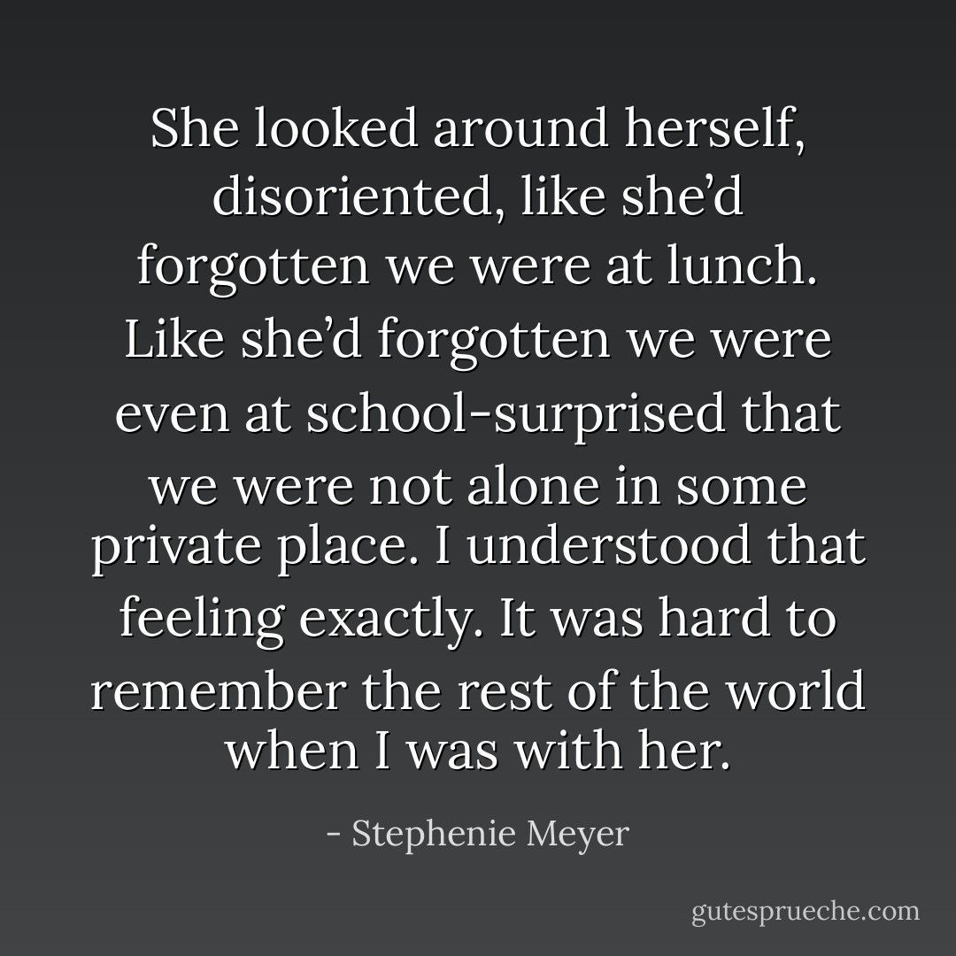 She looked around herself, disoriented, like she’d forgotten we were at lunch. Like she’d forgotten we were even at school-surprised that we were not alone in some private place. I understood that feeling exactly. It was hard to remember the rest of the world when I was with her. - Stephenie Meyer