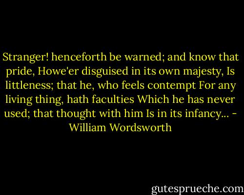 Stranger! henceforth be warned; and know that pride,<br />Howe'er disguised in its own majesty,<br />Is littleness; that he, who feels contempt<br />For any living thing, hath faculties<br />Which he has never used; that thought with him<br />Is in its infancy... - William Wordsworth