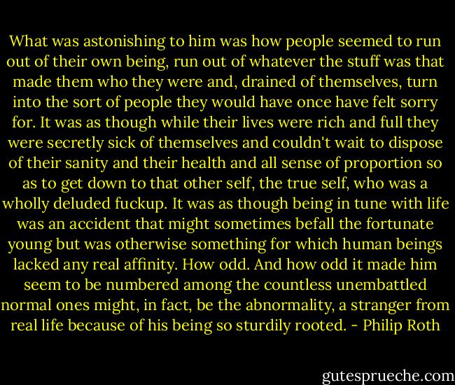 What was astonishing to him was how people seemed to run out of their own being, run out of whatever the stuff was that made them who they were and, drained of themselves, turn into the sort of people they would have once have felt sorry for. It was as though while their lives were rich and full they were secretly sick of themselves and couldn't wait to dispose of their sanity and their health and all sense of proportion so as to get down to that other self, the true self, who was a wholly deluded fuckup. It was as though being in tune with life was an accident that might sometimes befall the fortunate young but was otherwise something for which human beings lacked any real affinity. How odd. And how odd it made him seem to be numbered among the countless unembattled normal ones might, in fact, be the abnormality, a stranger from real life because of his being so sturdily rooted. - Philip Roth