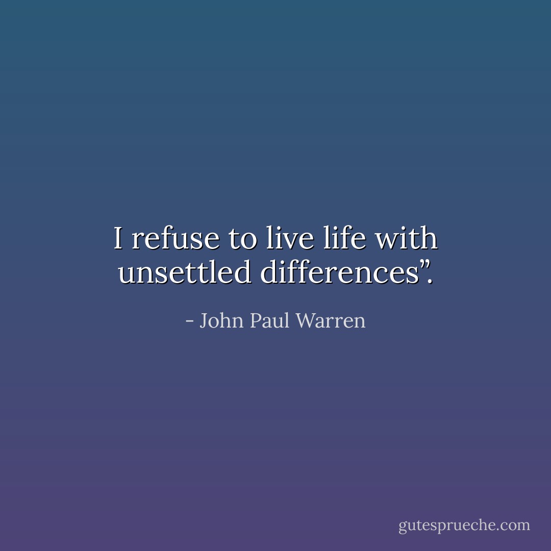 I refuse to live life with unsettled differences”. - John Paul Warren