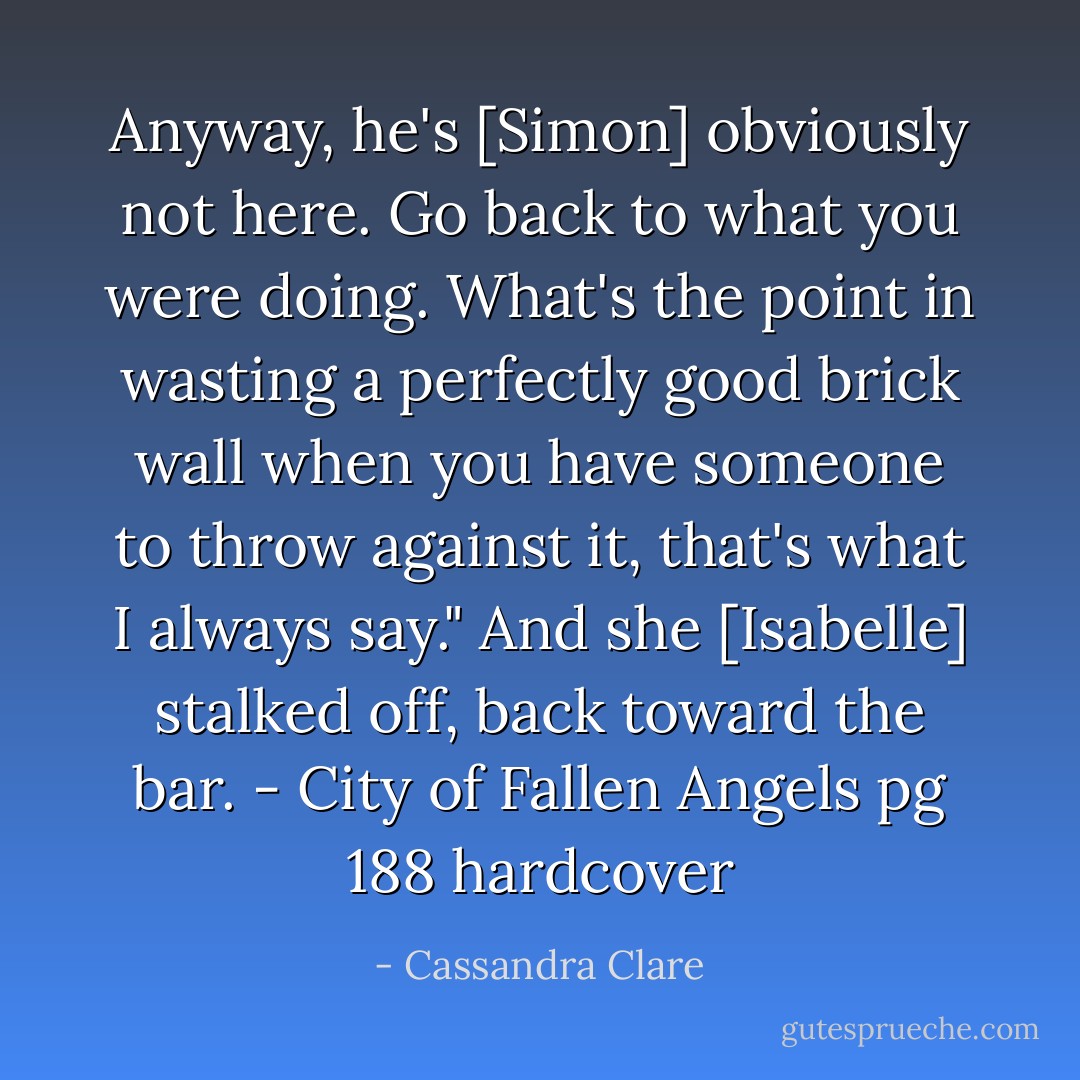 Anyway, he's [Simon] obviously not here. Go back to what you were doing. What's the point in wasting a perfectly good brick wall when you have someone to throw against it, that's what I always say." And she [Isabelle] stalked off, back toward the bar. - City of Fallen Angels pg 188 hardcover - Cassandra Clare
