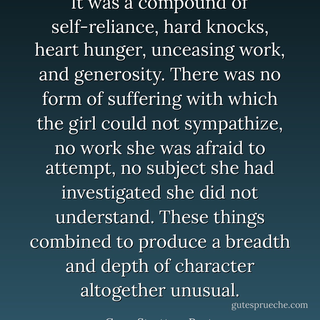 It was a compound of self-reliance, hard knocks, heart hunger, unceasing work, and generosity. There was no form of suffering with which the girl could not sympathize, no work she was afraid to attempt, no subject she had investigated she did not understand. These things combined to produce a breadth and depth of character altogether unusual. - Gene Stratton-Porter