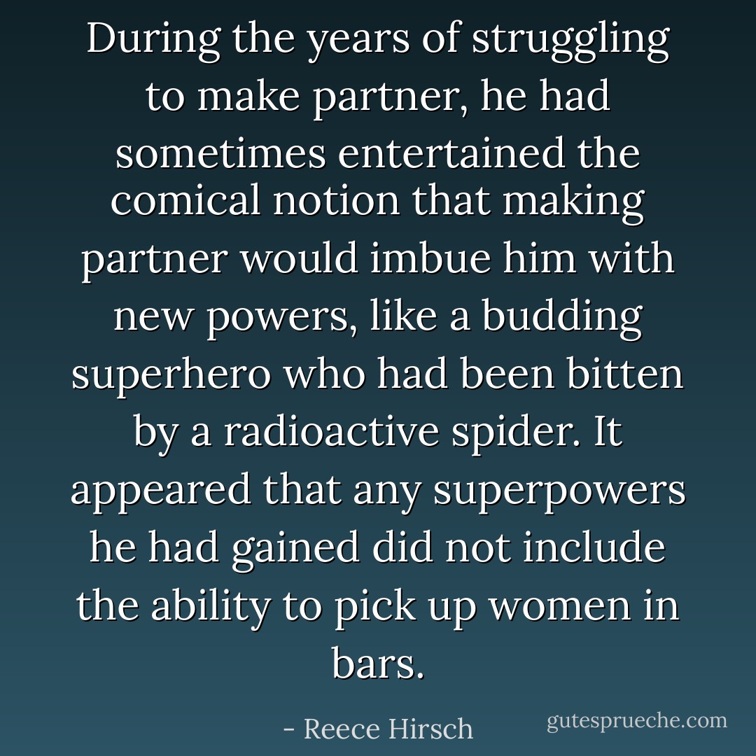 During the years of struggling to make partner, he had sometimes entertained the comical notion that making partner would imbue him with new powers, like a budding superhero who had been bitten by a radioactive spider. It appeared that any superpowers he had gained did not include the ability to pick up women in bars. - Reece Hirsch