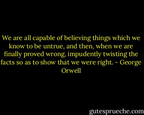 We are all capable of believing things which we know to be untrue, and then, when we are finally proved wrong, impudently twisting the facts so as to show that we were right. - George Orwell