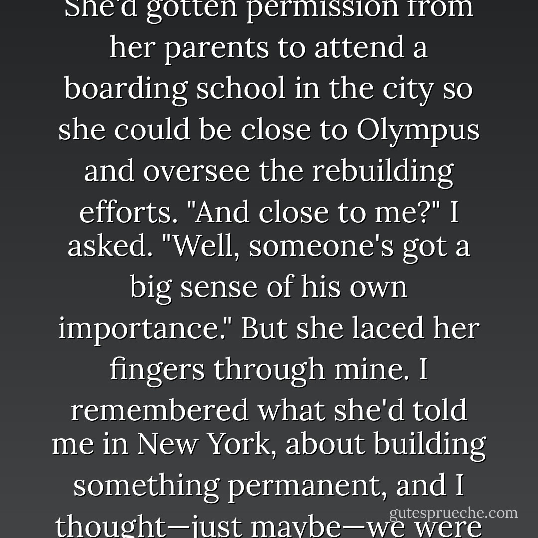 Annabeth, thank goodness, would be staying in New York. She'd gotten permission from her parents<br />to attend a boarding school in the city so she could be close to Olympus and oversee the rebuilding<br />efforts.<br />"And close to me?" I asked.<br />"Well, someone's got a big sense of his own importance." But she laced her fingers through mine. I<br />remembered what she'd told me in New York, about building something permanent, and I thought—just<br />maybe—we were off to a good start. - Rick Riordan