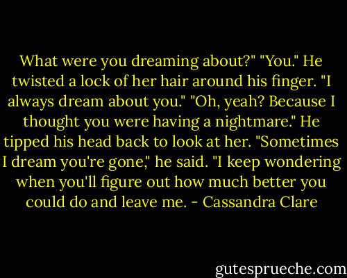 What were you dreaming about?"<br />"You." He twisted a lock of her hair around his finger. "I always dream about you."<br />"Oh, yeah? Because I thought you were having a nightmare."<br />He tipped his head back to look at her. "Sometimes I dream you're gone," he said. "I keep wondering when you'll figure out how much better you could do and leave me. - Cassandra Clare