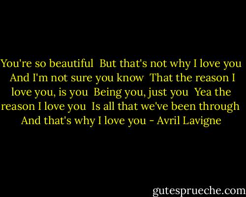You're so beautiful <br />But that's not why I love you <br />And I'm not sure you know <br />That the reason I love you, is you <br />Being you, just you <br />Yea the reason I love you <br />Is all that we've been through <br />And that's why I love you - Avril Lavigne