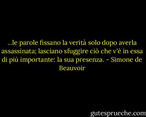 ...le parole fissano la verità solo dopo averla assassinata; lasciano sfuggire ciò che v'è in essa di più importante: la sua presenza. - Simone de Beauvoir