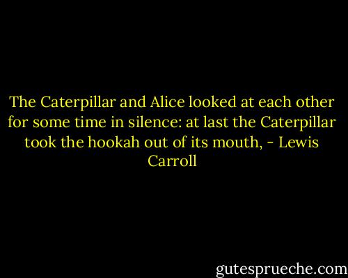 The Caterpillar and Alice looked at each other for some time in silence: at last the Caterpillar took the hookah out of its mouth, - Lewis Carroll