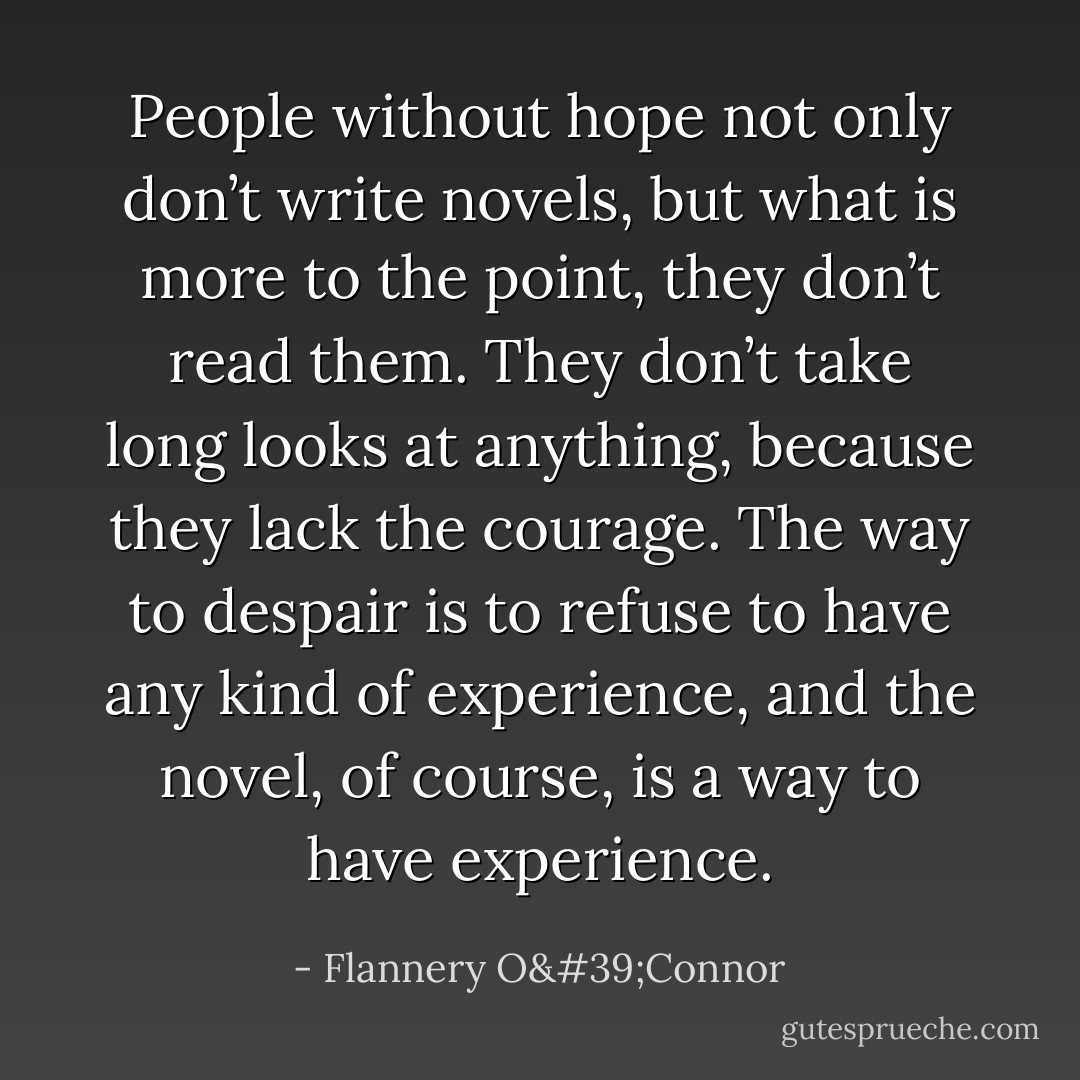 People without hope not only don’t write novels, but what is more to the point, they don’t read them. They don’t take long looks at anything, because they lack the courage. The way to despair is to refuse to have any kind of experience, and the novel, of course, is a way to have experience. - Flannery O'Connor