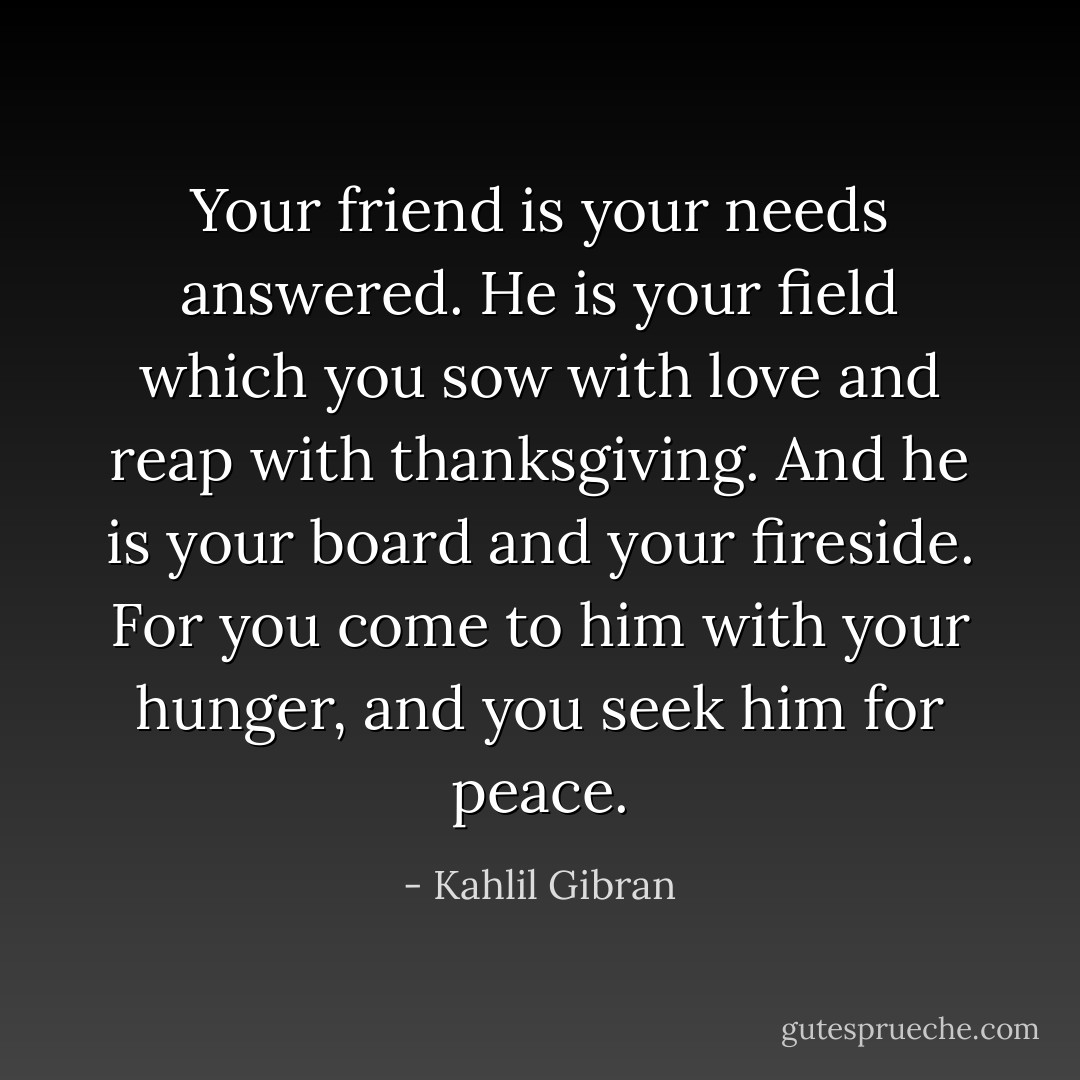 Your friend is your needs answered.<br />He is your field which you sow with love and reap with thanksgiving.<br />And he is your board and your fireside.<br />For you come to him with your hunger, and you seek him for peace. - Kahlil Gibran