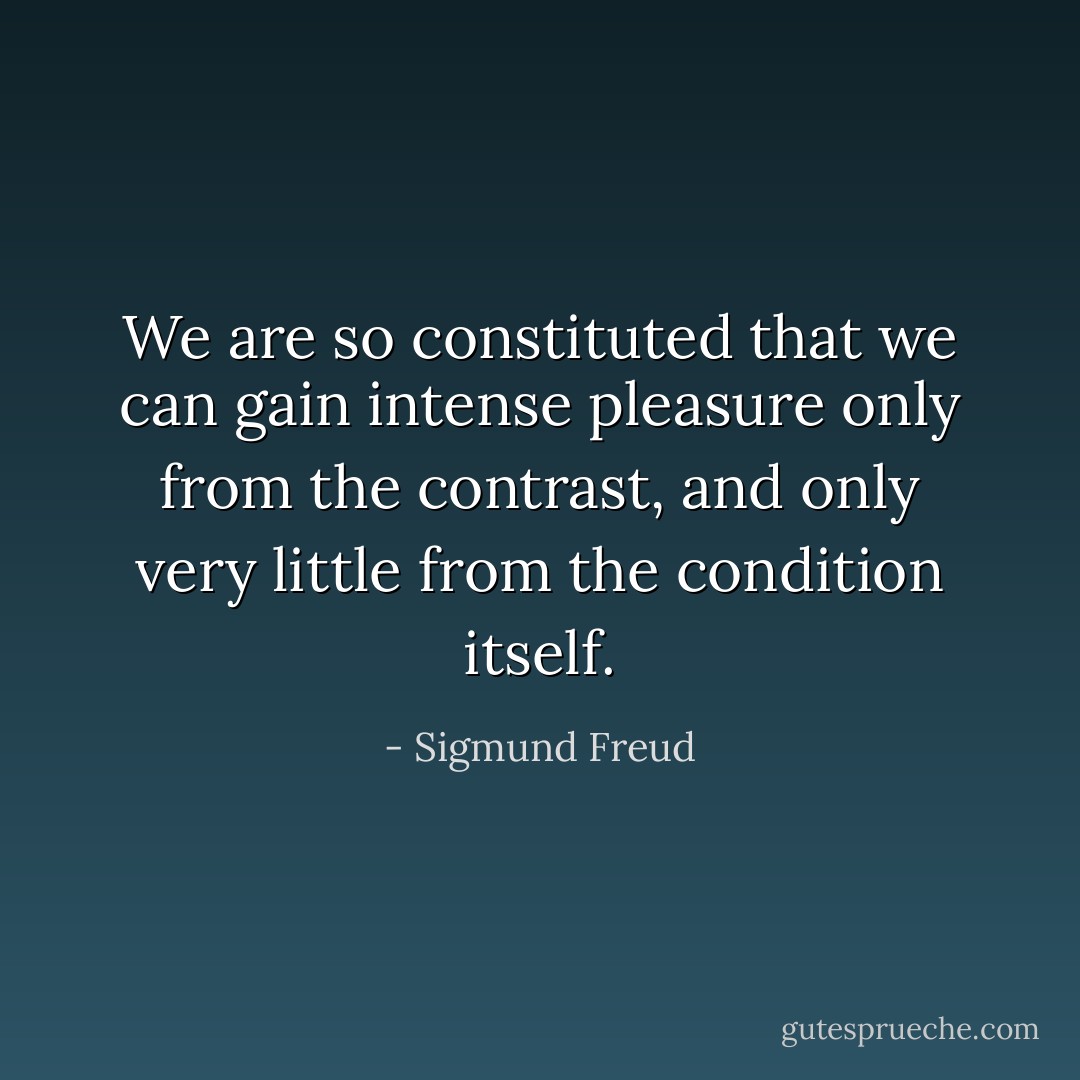 We are so constituted that we can gain intense pleasure only from the contrast, and only very little from the condition itself. - Sigmund Freud
