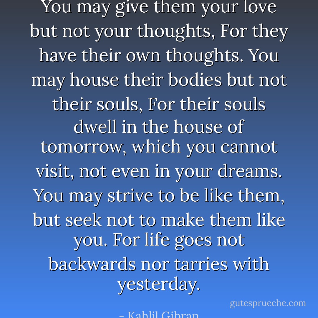 You may give them your love but not your thoughts,<br />For they have their own thoughts.<br />You may house their bodies but not their souls,<br />For their souls dwell in the house of tomorrow, which you cannot visit, not even in your dreams.<br />You may strive to be like them, but seek not to make them like you.<br />For life goes not backwards nor tarries with yesterday. - Kahlil Gibran