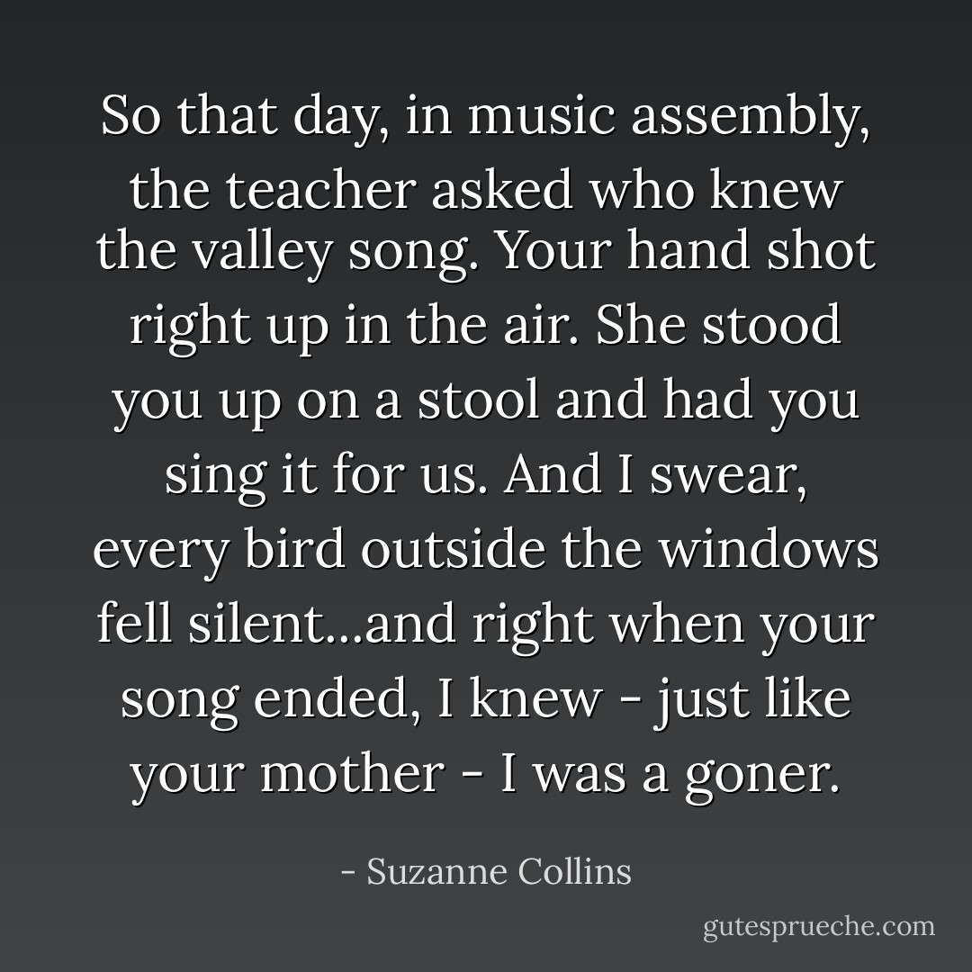 So that day, in music assembly, the teacher asked who knew the valley song. Your hand shot right up in the air. She stood you up on a stool and had you sing it for us. And I swear, every bird outside the windows fell silent...and right when your song ended, I knew - just like your mother - I was a goner. - Suzanne Collins