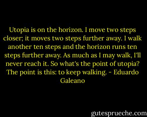 Utopia is on the horizon. I move two steps closer; it moves two steps further away. I walk another ten steps and the horizon runs ten steps further away. As much as I may walk, I'll never reach it. So what's the point of utopia? The point is this: to keep walking. - Eduardo Galeano