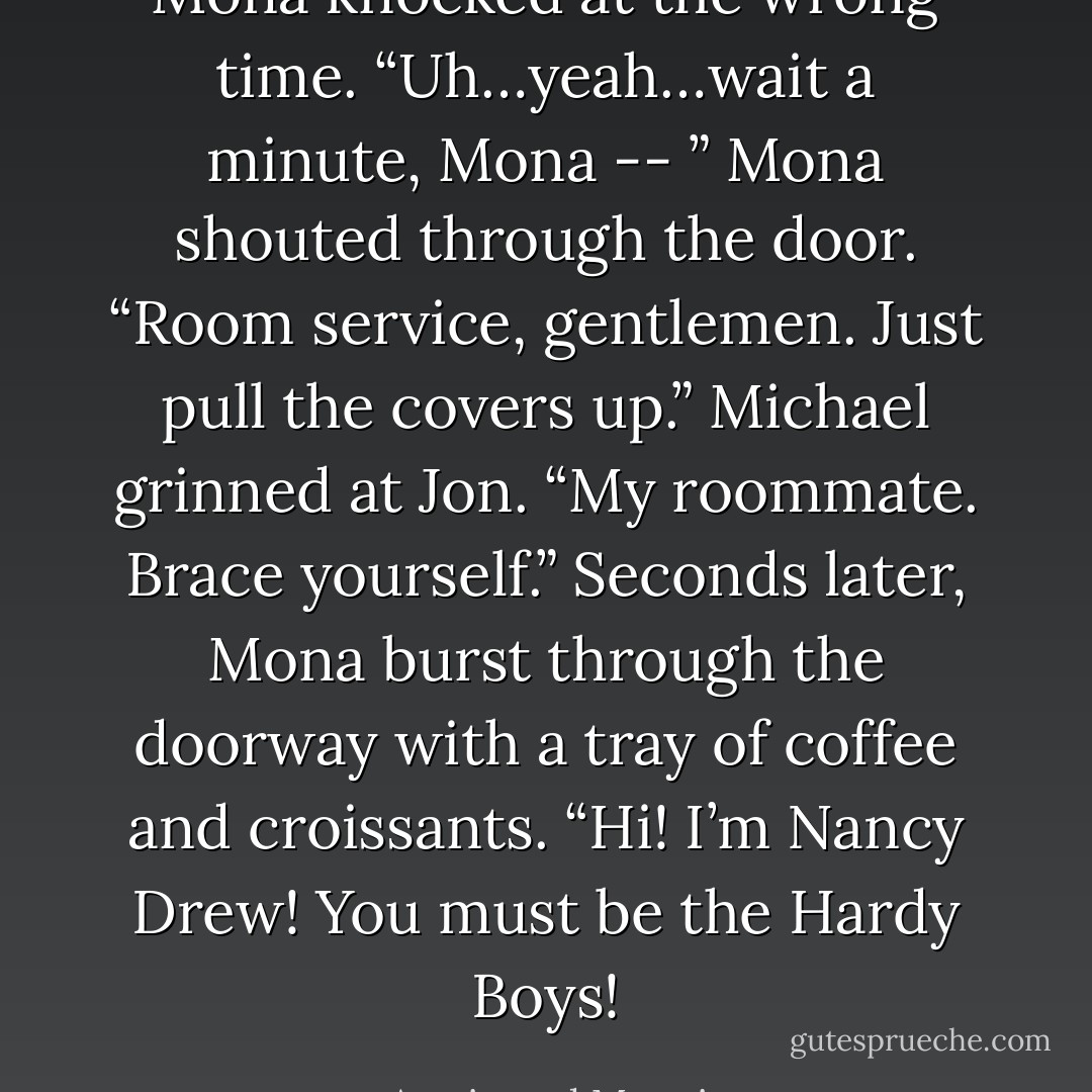 Mona knocked at the wrong time.<br />“Uh…yeah…wait a minute, Mona -- ”<br />Mona shouted through the door. “Room service, gentlemen. Just pull the covers up.”<br />Michael grinned at Jon. “My roommate. Brace yourself.”<br />Seconds later, Mona burst through the doorway with a tray of coffee and croissants.<br />“Hi! I’m Nancy Drew! You must be the Hardy Boys! - Armistead Maupin