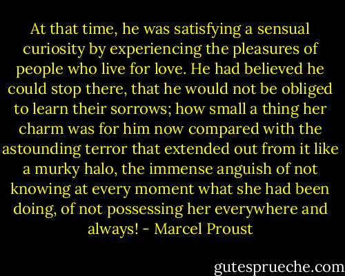 At that time, he was satisfying a sensual curiosity by experiencing the pleasures of people who live for love. He had believed he could stop there, that he would not be obliged to learn their sorrows; how small a thing her charm was for him now compared with the astounding terror that extended out from it like a murky halo, the immense anguish of not knowing at every moment what she had been doing, of not possessing her everywhere and always! - Marcel Proust
