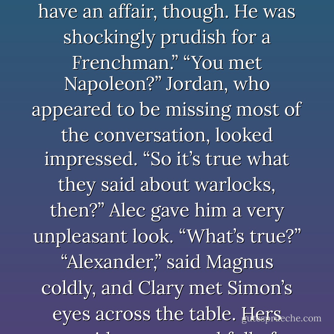 Beati bellicosi. Blessed are the warriors.”<br />“Good organization,” said Magnus. “I knew the man who founded it, back in the 1800s. Woolsey Scott. Respectable old werewolf family.”<br />Alec made an ugly sound in the back of his throat. “Did you sleep with him, too?”<br />Magnus’s cat eyes widened. “Alexander!”<br />“Well, I don’t know anything about your past, do I?” Alec demanded. “You won’t tell me anything; you just say it doesn’t matter.”<br />Magnus’s face was expressionless, but there was a dark tinge of anger to his voice. “Does this mean every time I mention anyone I’ve ever met, you’re going to ask me if I had an affair with them?”<br />Alec’s expression was stubborn, but Simon couldn’t help having a flash of sympathy; the hurt behind his blue eyes was clear. “Maybe.”<br />“I met Napoleon once,” said Magnus. “We didn’t have an affair, though. He was shockingly prudish for a Frenchman.”<br />“You met Napoleon?” Jordan, who appeared to be missing most of the conversation, looked impressed. “So it’s true what they said about warlocks, then?”<br />Alec gave him a very unpleasant look. “What’s true?”<br />“Alexander,” said Magnus coldly, and Clary met Simon’s eyes across the table. Hers were wide, green, and full of an expression that said Uh-oh. “You can’t be rude to everyone who talks to me.”<br />Alec made a wide, sweeping gesture. “And why not? Cramping your style, am I? I mean, maybe you were hoping to flirt with werewolf boy here. He’s pretty attractive, if you like the messy-haired, broad-shouldered, chiseled-good looks type.”<br />“Hey, now,” said Jordan mildly.<br />Magnus put his head in his hands. <br />“Or there are plenty of pretty girls here, since apparently your taste goes both ways. Is there anything you aren’t into?”<br />“Mermaids,” said Magnus into his fingers. “They always smell like seaweed.”<br />“It’s not funny,” Alec said savagely, and kicking back his chair, he got up from the table and stalked off into the crowd. - Cassandra Clare