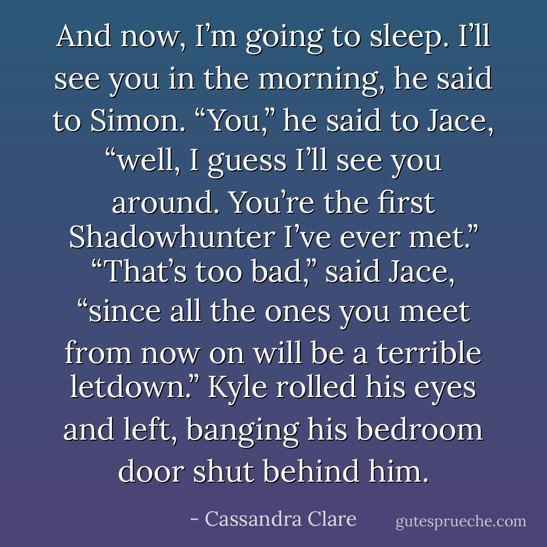 And now, I’m going to sleep. I’ll see you in the morning, he said to Simon. “You,” he said to Jace, “well, I guess I’ll see you around. You’re the first Shadowhunter I’ve ever met.”<br />“That’s too bad,” said Jace, “since all the ones you meet from now on will be a terrible letdown.”<br />Kyle rolled his eyes and left, banging his bedroom door shut behind him. - Cassandra Clare