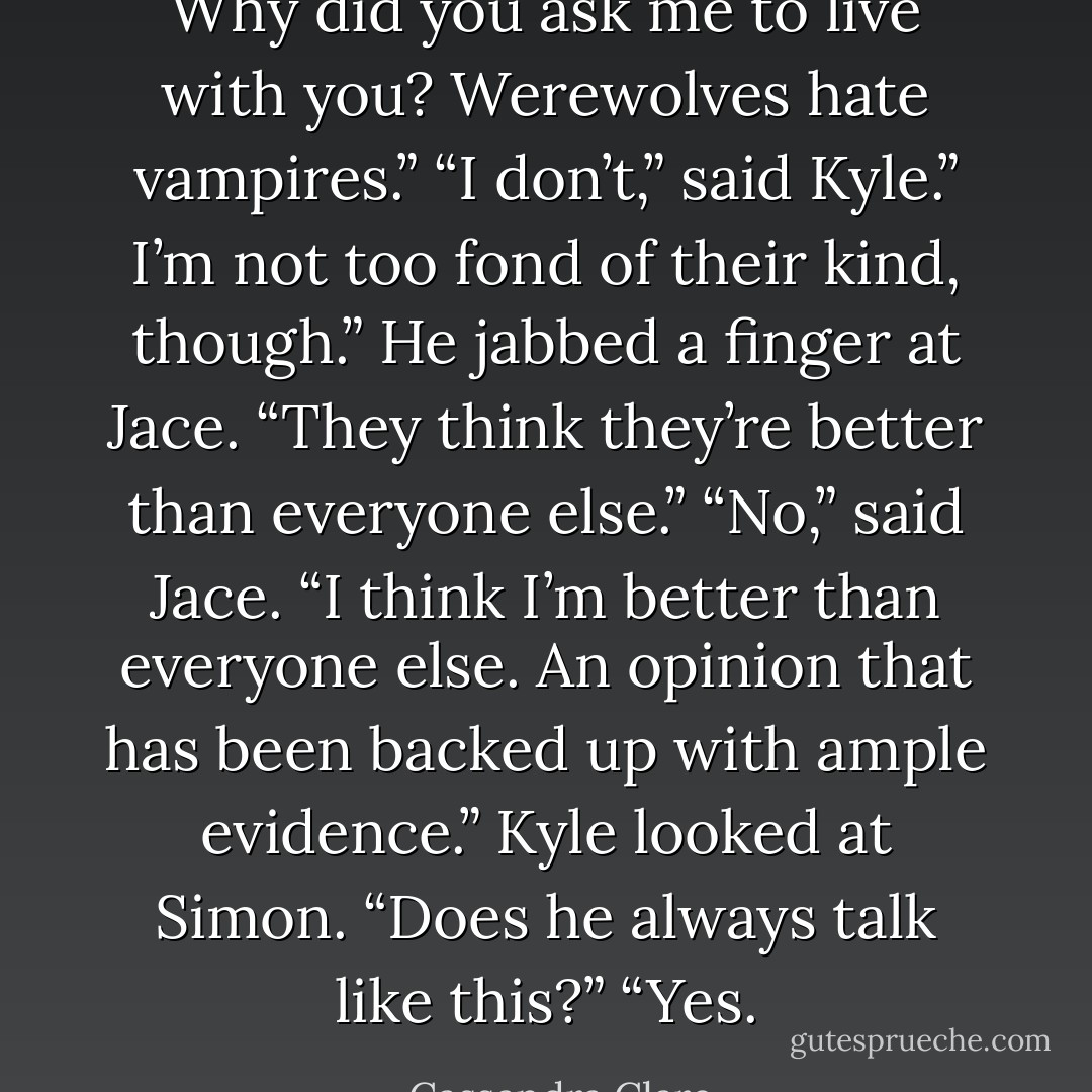 Why did you ask me to live with you? Werewolves hate vampires.”<br />“I don’t,” said Kyle.” I’m not too fond of their kind, though.” He jabbed a finger at Jace. “They think they’re better than everyone else.”<br />“No,” said Jace. “I think I’m better than everyone else. An opinion that has been backed up with ample evidence.”<br />Kyle looked at Simon. “Does he always talk like this?”<br />“Yes. - Cassandra Clare