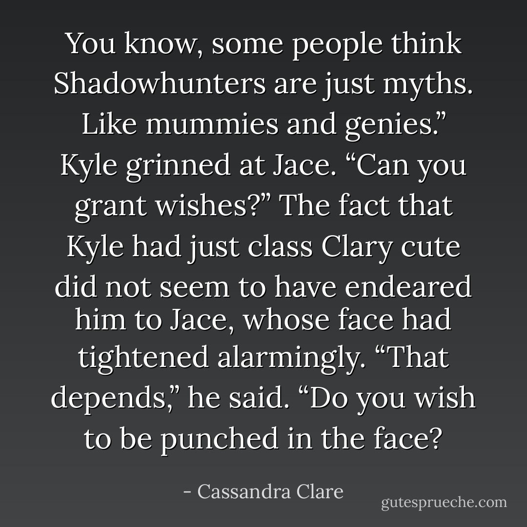 You know, some people think Shadowhunters are just myths. Like mummies and genies.” Kyle grinned at Jace. “Can you grant wishes?”<br />The fact that Kyle had just class Clary cute did not seem to have endeared him to Jace, whose face had tightened alarmingly. “That depends,” he said. “Do you wish to be punched in the face? - Cassandra Clare