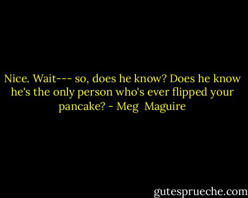 Nice. Wait--- so, does he know? Does he know he's the only person who's ever flipped your pancake? - Meg  Maguire