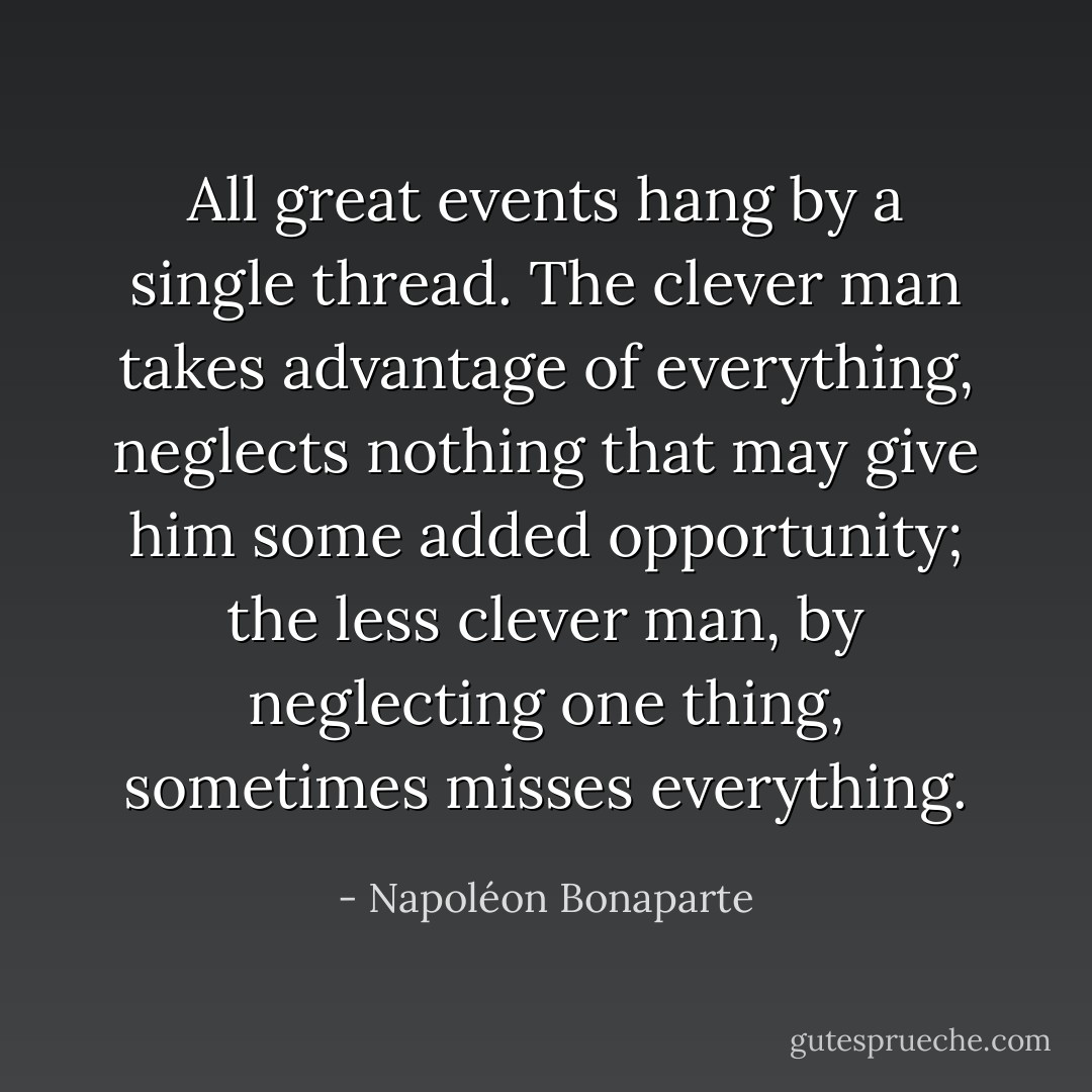 All great events hang by a single thread. The clever man takes advantage of everything, neglects nothing that may give him some added opportunity; the less clever man, by neglecting one thing, sometimes misses everything. - Napoléon Bonaparte