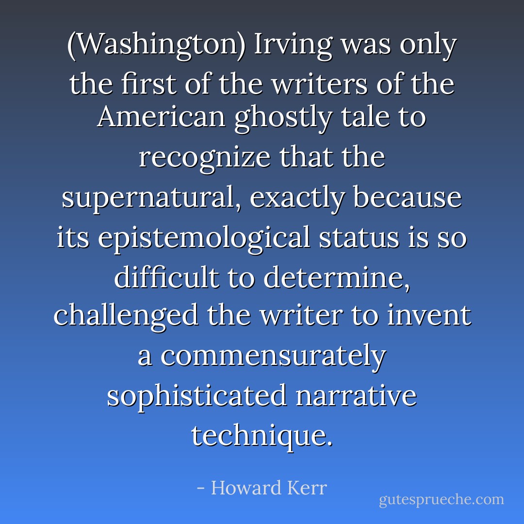 (Washington) Irving was only the first of the writers of the American ghostly tale to recognize that the supernatural, exactly because its epistemological status is so difficult to determine, challenged the writer to invent a commensurately sophisticated narrative technique. - Howard Kerr