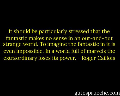 It should be particularly stressed that the fantastic makes no sense in an out-and-out strange world. To imagine the fantastic in it is even impossible. In a world full of marvels the extraordinary loses its power. - Roger Caillois