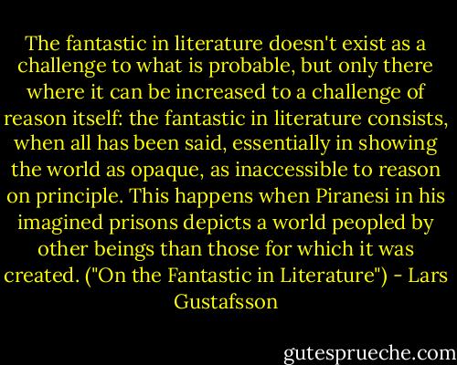 The fantastic in literature doesn't exist as a challenge to what is probable, but only there where it can be increased to a challenge of reason itself: the fantastic in literature consists, when all has been said, essentially in showing the world as opaque, as inaccessible to reason on principle. This happens when Piranesi in his imagined prisons depicts a world peopled by other beings than those for which it was created. ("On the Fantastic in Literature") - Lars Gustafsson