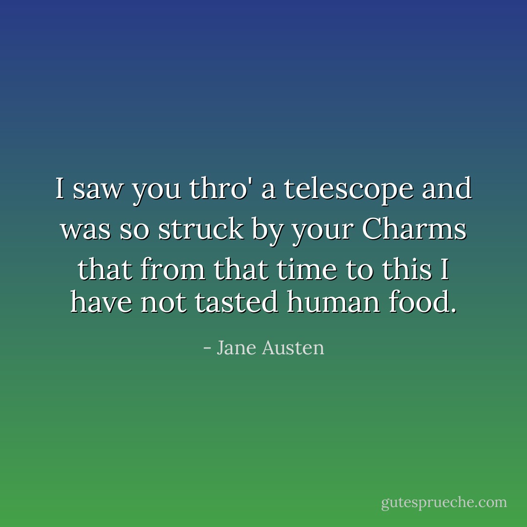 I saw you thro' a telescope and was so struck by your Charms that from that time to this I have not tasted human food. - Jane Austen