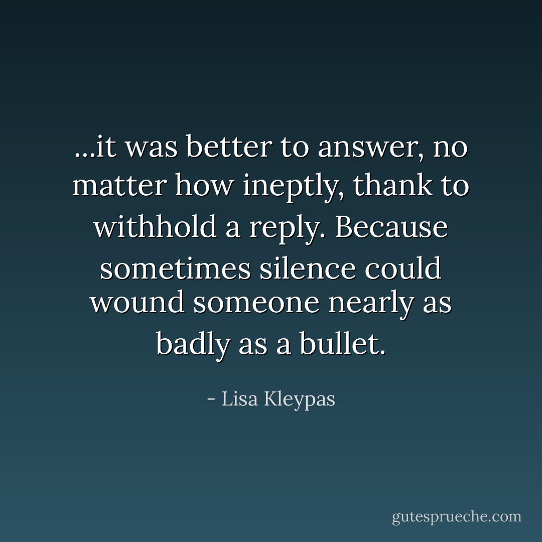 ...it was better to answer, no matter how ineptly, thank to withhold a reply. Because sometimes silence could wound someone nearly as badly as a bullet. - Lisa Kleypas