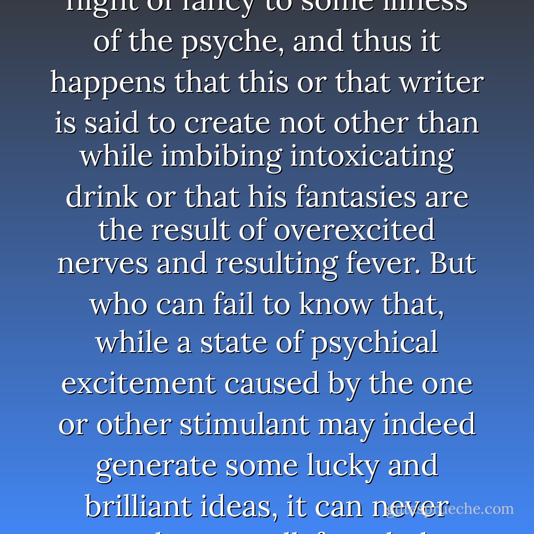 There are... otherwise quite decent people who are so dull of nature that they believe that they must attribute the swift flight of fancy to some illness of the psyche, and thus it happens that this or that writer is said to create not other than while imbibing intoxicating drink or that his fantasies are the result of overexcited nerves and resulting fever. But who can fail to know that, while a state of psychical excitement caused by the one or other stimulant may indeed generate some lucky and brilliant ideas, it can never produce a well-founded, substantial work of art that requires the utmost presence of mind. - E.T.A. Hoffmann