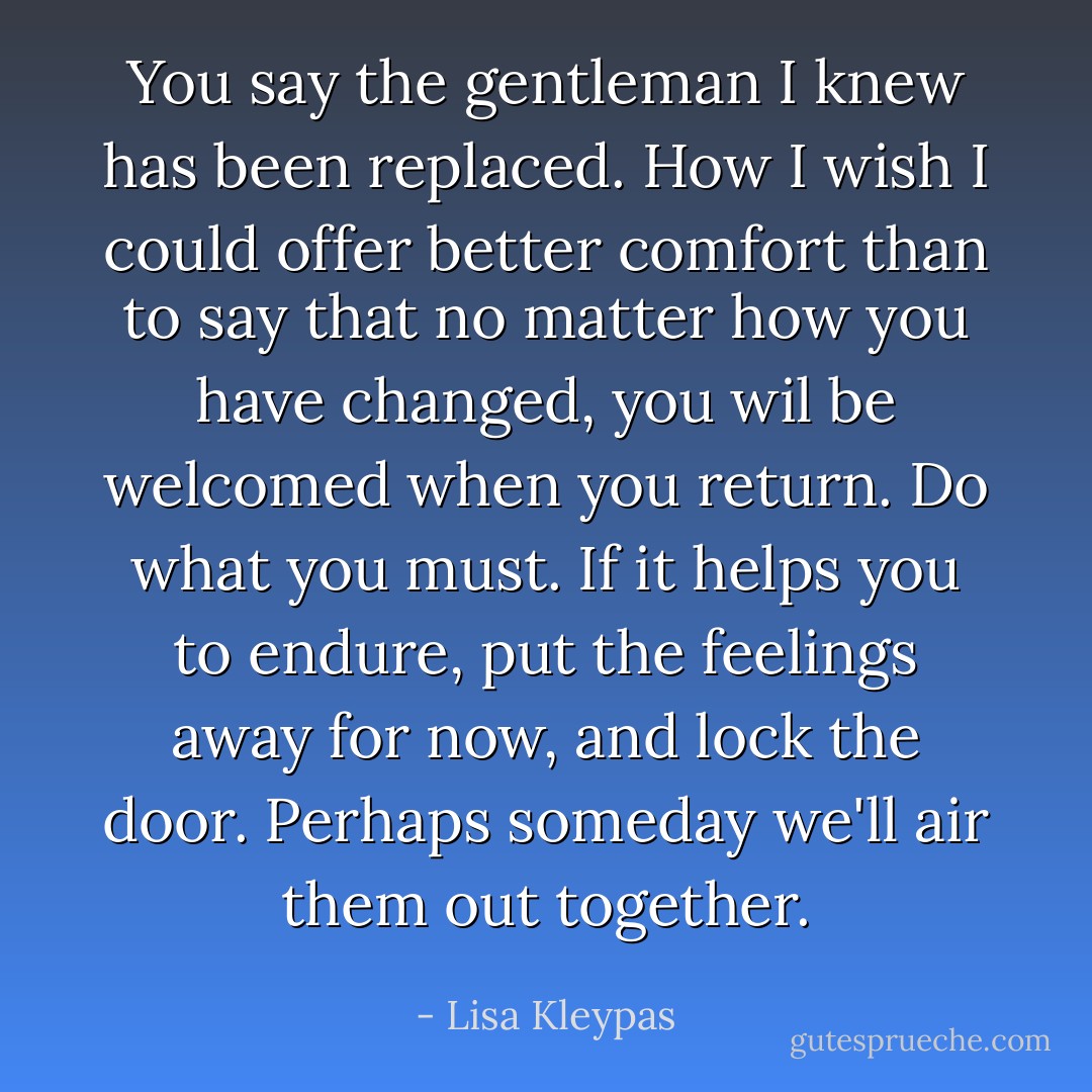 You say the gentleman I knew has been replaced. How I wish I could offer better comfort than to say that no matter how you have changed, you wil be welcomed when you return. Do what you must. If it helps you to endure, put the feelings away for now, and lock the door. Perhaps someday we'll air them out together. - Lisa Kleypas