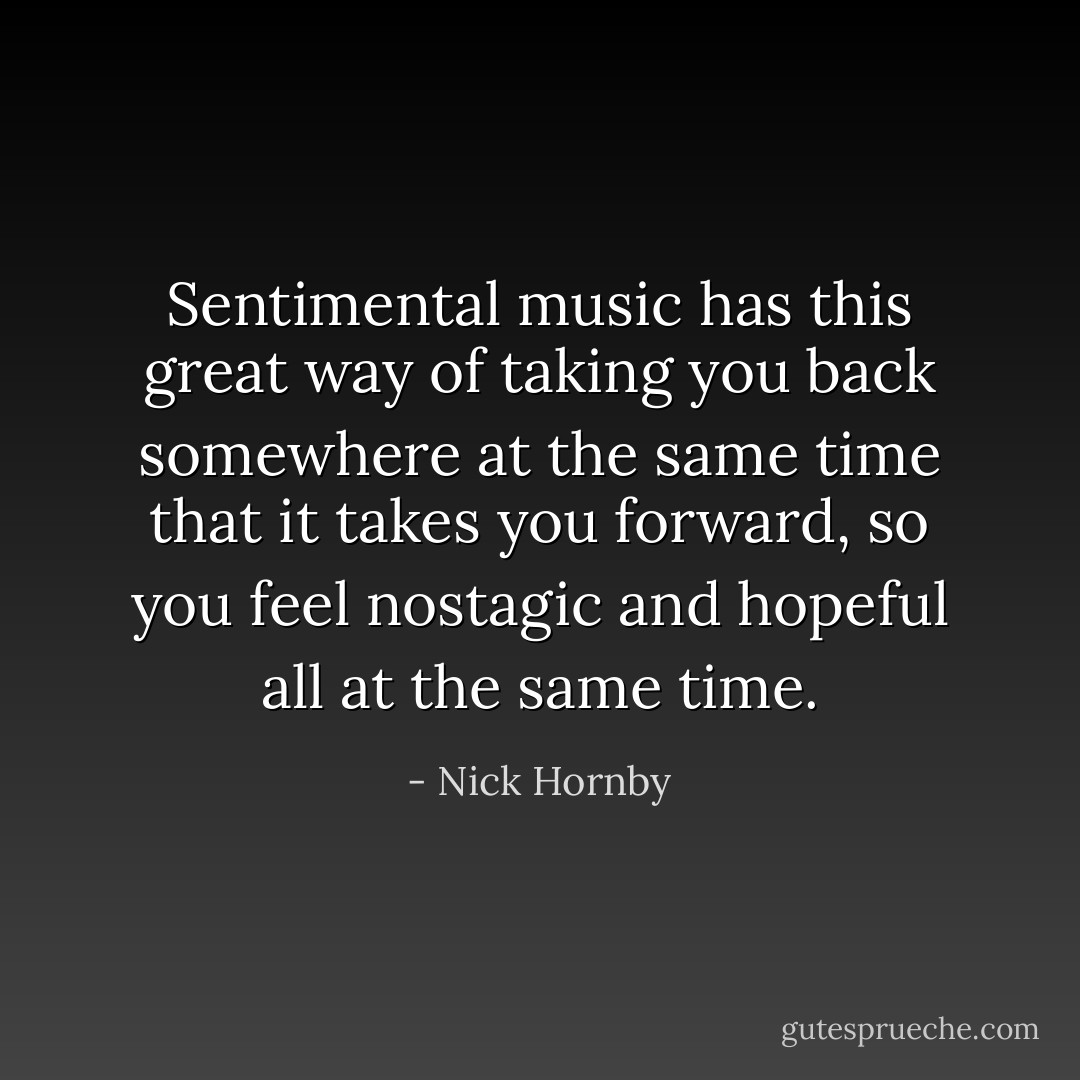 Sentimental music has this great way of taking you back somewhere at the same time that it takes you forward, so you feel nostagic and hopeful all at the same time. - Nick Hornby