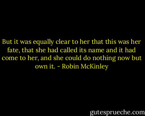 But it was equally clear to her that this was her fate, that she had called its name and it had come to her, and she could do nothing now but own it. - Robin McKinley
