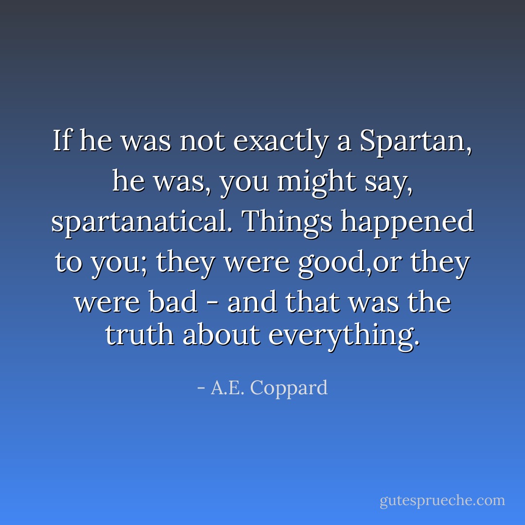 If he was not exactly a Spartan, he was, you might say, spartanatical. Things happened to you; they were good,or they were bad - and that was the truth about everything. - A.E. Coppard