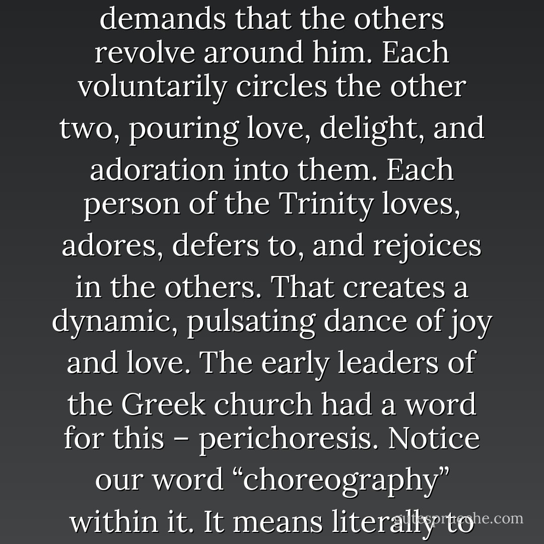 Each of the divine persons centers upon the others. None demands that the others revolve around him. Each voluntarily circles the other two, pouring love, delight, and adoration into them. Each person of the Trinity loves, adores, defers to, and rejoices in the others. That creates a dynamic, pulsating dance of joy and love. The early leaders of the Greek church had a word for this – perichoresis. Notice our word “choreography” within it. It means literally to “dance or flow around”. - Timothy J. Keller
