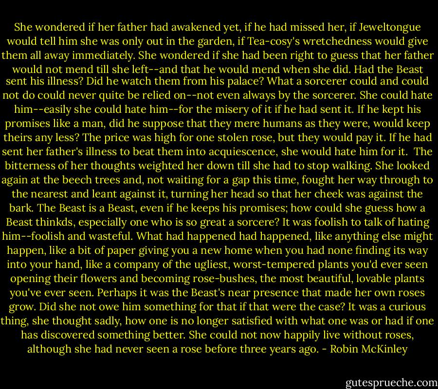 She wondered if her father had awakened yet, if he had missed her, if Jeweltongue would tell him she was only out in the garden, if Tea-cosy's wretchedness would give them all away immediately. She wondered if she had been right to guess that her father would not mend till she left--and that he would mend when she did. Had the Beast sent his illness? Did he watch them from his palace? What a sorcerer could and could not do could never quite be relied on--not even always by the sorcerer. She could hate him--easily she could hate him--for the misery of it if he had sent it. If he kept his promises like a man, did he suppose that they mere humans as they were, would keep theirs any less? The price was high for one stolen rose, but they would pay it. If he had sent her father's illness to beat them into acquiescence, she would hate him for it.<br /><br />The bitterness of her thoughts weighted her down till she had to stop walking. She looked again at the beech trees and, not waiting for a gap this time, fought her way through to the nearest and leant against it, turning her head so that her cheek was against the bark. The Beast is a Beast, even if he keeps his promises; how could she guess how a Beast thinkds, especially one who is so great a sorcere? It was foolish to talk of hating him--foolish and wasteful. What had happened had happened, like anything else might happen, like a bit of paper giving you a new home when you had none finding its way into your hand, like a company of the ugliest, worst-tempered plants you'd ever seen opening their flowers and becoming rose-bushes, the most beautiful, lovable plants you've ever seen. Perhaps it was the Beast's near presence that made her own roses grow. Did she not owe him something for that if that were the case? It was a curious thing, she thought sadly, how one is no longer satisfied with what one was or had if one has discovered something better. She could not now happily live without roses, although she had never seen a rose before three years ago. - Robin McKinley